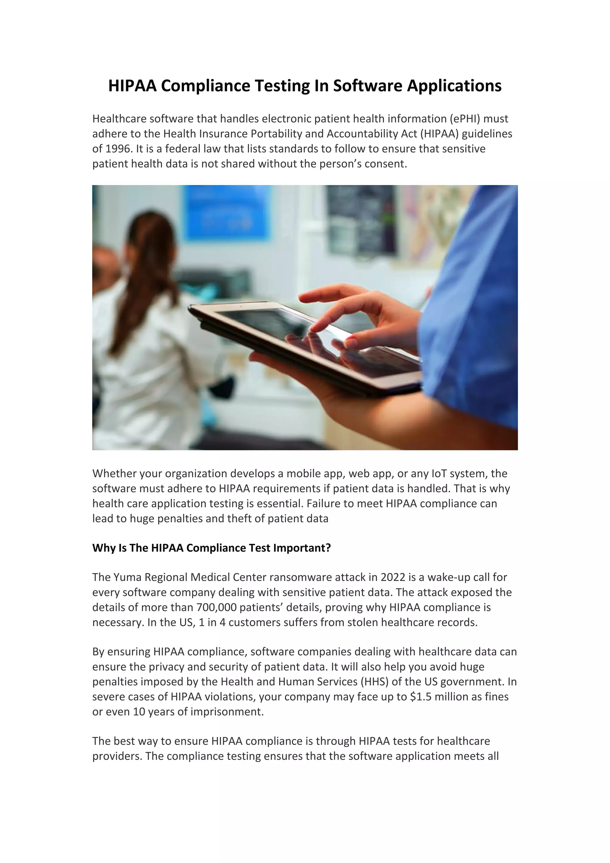 HIPAA Compliance Testing In Software Applications
Healthcare software that handles electronic patient health information (ePHI) must
adhere to the Health Insurance Portability and Accountability Act (HIPAA) guidelines
of 1996. It is a federal law that lists standards to follow to ensure that sensitive
patient health data is not shared without the person’s consent.
Whether your organization develops a mobile app, web app, or any IoT system, the
software must adhere to HIPAA requirements if patient data is handled. That is why
health care application testing is essential. Failure to meet HIPAA compliance can
lead to huge penalties and theft of patient data
Why Is The HIPAA Compliance Test Important?
The Yuma Regional Medical Center ransomware attack in 2022 is a wake-up call for
every software company dealing with sensitive patient data. The attack exposed the
details of more than 700,000 patients’ details, proving why HIPAA compliance is
necessary. In the US, 1 in 4 customers suffers from stolen healthcare records.
By ensuring HIPAA compliance, software companies dealing with healthcare data can
ensure the privacy and security of patient data. It will also help you avoid huge
penalties imposed by the Health and Human Services (HHS) of the US government. In
severe cases of HIPAA violations, your company may face up to $1.5 million as fines
or even 10 years of imprisonment.
The best way to ensure HIPAA compliance is through HIPAA tests for healthcare
providers. The compliance testing ensures that the software application meets all
 