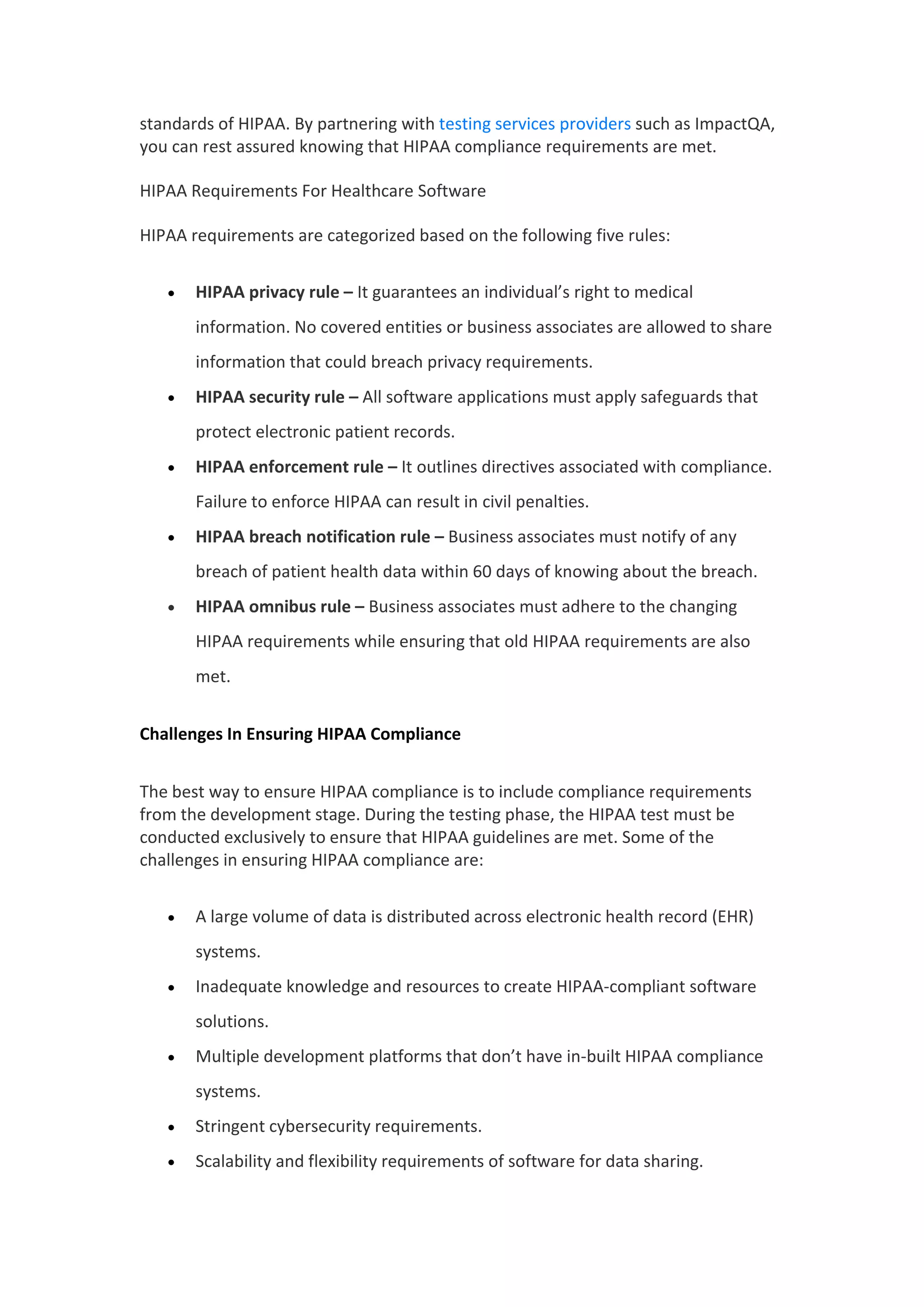 standards of HIPAA. By partnering with testing services providers such as ImpactQA,
you can rest assured knowing that HIPAA compliance requirements are met.
HIPAA Requirements For Healthcare Software
HIPAA requirements are categorized based on the following five rules:
 HIPAA privacy rule – It guarantees an individual’s right to medical
information. No covered entities or business associates are allowed to share
information that could breach privacy requirements.
 HIPAA security rule – All software applications must apply safeguards that
protect electronic patient records.
 HIPAA enforcement rule – It outlines directives associated with compliance.
Failure to enforce HIPAA can result in civil penalties.
 HIPAA breach notification rule – Business associates must notify of any
breach of patient health data within 60 days of knowing about the breach.
 HIPAA omnibus rule – Business associates must adhere to the changing
HIPAA requirements while ensuring that old HIPAA requirements are also
met.
Challenges In Ensuring HIPAA Compliance
The best way to ensure HIPAA compliance is to include compliance requirements
from the development stage. During the testing phase, the HIPAA test must be
conducted exclusively to ensure that HIPAA guidelines are met. Some of the
challenges in ensuring HIPAA compliance are:
 A large volume of data is distributed across electronic health record (EHR)
systems.
 Inadequate knowledge and resources to create HIPAA-compliant software
solutions.
 Multiple development platforms that don’t have in-built HIPAA compliance
systems.
 Stringent cybersecurity requirements.
 Scalability and flexibility requirements of software for data sharing.
 