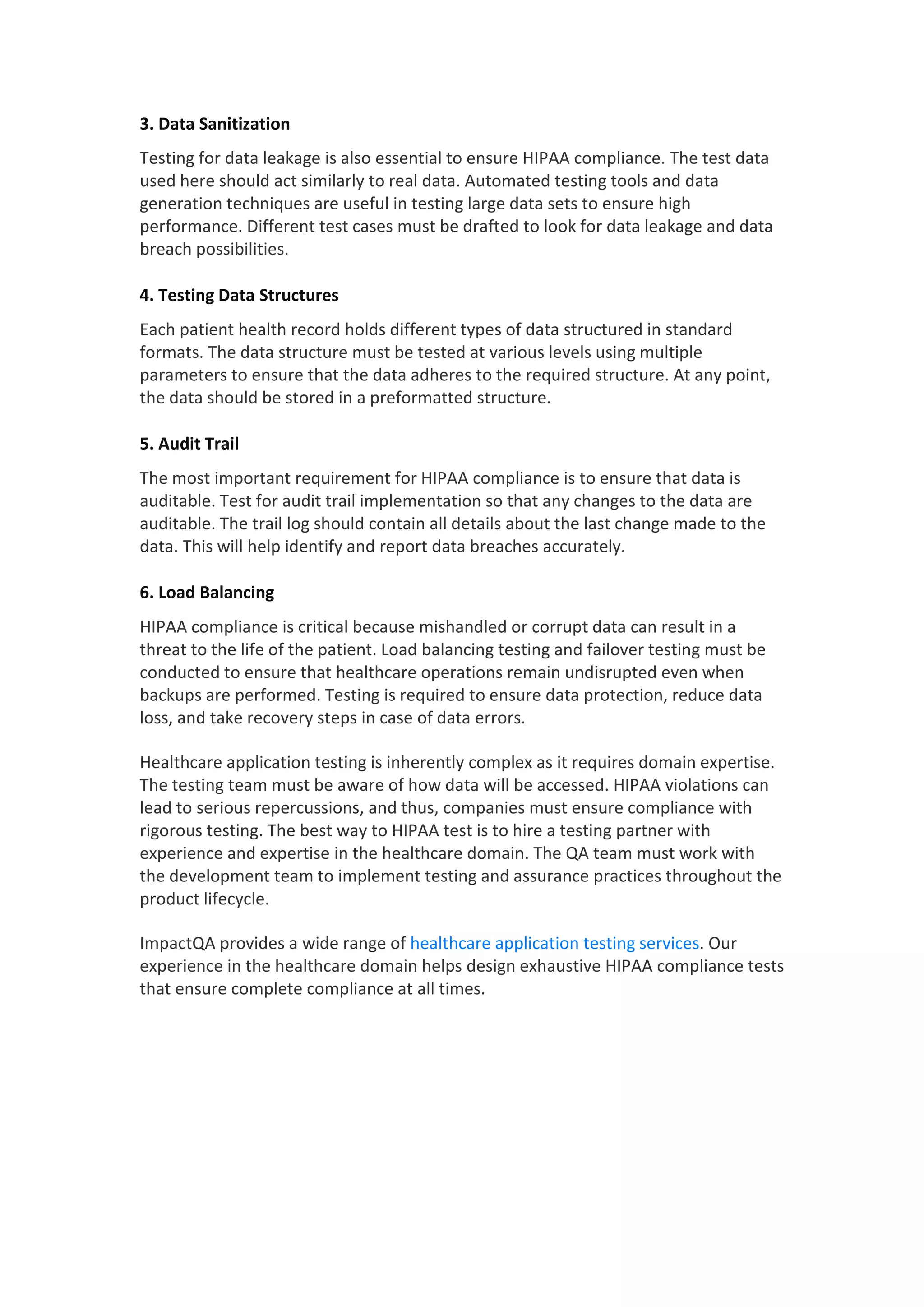 3. Data Sanitization
Testing for data leakage is also essential to ensure HIPAA compliance. The test data
used here should act similarly to real data. Automated testing tools and data
generation techniques are useful in testing large data sets to ensure high
performance. Different test cases must be drafted to look for data leakage and data
breach possibilities.
4. Testing Data Structures
Each patient health record holds different types of data structured in standard
formats. The data structure must be tested at various levels using multiple
parameters to ensure that the data adheres to the required structure. At any point,
the data should be stored in a preformatted structure.
5. Audit Trail
The most important requirement for HIPAA compliance is to ensure that data is
auditable. Test for audit trail implementation so that any changes to the data are
auditable. The trail log should contain all details about the last change made to the
data. This will help identify and report data breaches accurately.
6. Load Balancing
HIPAA compliance is critical because mishandled or corrupt data can result in a
threat to the life of the patient. Load balancing testing and failover testing must be
conducted to ensure that healthcare operations remain undisrupted even when
backups are performed. Testing is required to ensure data protection, reduce data
loss, and take recovery steps in case of data errors.
Healthcare application testing is inherently complex as it requires domain expertise.
The testing team must be aware of how data will be accessed. HIPAA violations can
lead to serious repercussions, and thus, companies must ensure compliance with
rigorous testing. The best way to HIPAA test is to hire a testing partner with
experience and expertise in the healthcare domain. The QA team must work with
the development team to implement testing and assurance practices throughout the
product lifecycle.
ImpactQA provides a wide range of healthcare application testing services. Our
experience in the healthcare domain helps design exhaustive HIPAA compliance tests
that ensure complete compliance at all times.
 