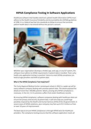 HIPAA Compliance Testing In Software Applications
Healthcare software that handles electronic patient health information (ePHI) must
adhere to the Health Insurance Portability and Accountability Act (HIPAA) guidelines
of 1996. It is a federal law that lists standards to follow to ensure that sensitive
patient health data is not shared without the person’s consent.
Whether your organization develops a mobile app, web app, or any IoT system, the
software must adhere to HIPAA requirements if patient data is handled. That is why
health care application testing is essential. Failure to meet HIPAA compliance can
lead to huge penalties and theft of patient data
Why Is The HIPAA Compliance Test Important?
The Yuma Regional Medical Center ransomware attack in 2022 is a wake-up call for
every software company dealing with sensitive patient data. The attack exposed the
details of more than 700,000 patients’ details, proving why HIPAA compliance is
necessary. In the US, 1 in 4 customers suffers from stolen healthcare records.
By ensuring HIPAA compliance, software companies dealing with healthcare data can
ensure the privacy and security of patient data. It will also help you avoid huge
penalties imposed by the Health and Human Services (HHS) of the US government. In
severe cases of HIPAA violations, your company may face up to $1.5 million as fines
or even 10 years of imprisonment.
The best way to ensure HIPAA compliance is through HIPAA tests for healthcare
providers. The compliance testing ensures that the software application meets all
 