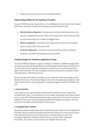  Ongoing security reassessment and implementation.
Understanding HIPAA Test For Healthcare Providers
As part of HIPAA security requirements, a few safeguards are outlined to be followed
by business associates dealing with sensitive and private patient data.
 Administrative safeguards – Companies must have clear documents on the
security management process. They must analyze ePHI risks and ensure that
security mechanisms are in place to mitigate them.
 Physical safeguards – Companies are responsible for physically restricting
access to data centers that store ePHI.
 Technical safeguards – Companies must ensure the security of software,
hardware, and other technologies that access ePHI.
Testing Strategies For Healthcare Application Testing
To ensure HIPAA compliance, rigorous testing is mandatory. Healthcare application
testing ensures that all the guidelines to protect patient health data are followed. It
also tests the limits of software safeguards in place that are aimed at protecting
against data breaches. The risk management process should also automate breach
reporting when a data breach occurs.
Sanity testing and full-feature testing must be conducted at the early stages of the
development cycle. The testing strategies chosen for any application depend on the
scope and limitations of the application. Testing strategies essential for HIPAA tests
are:
1. Access Control
Users with access to patient data should have the minimum access required to
complete their tasks. You should test for user-based, role-based, and context-based
access to get ePHI. While developing test cases, ensure that the access control list is
foolproof. Every user must be uniquely identified throughout the system. Test the
security of two-factor authentication for data access.
2. Encrypted Data Transfers
Data about patient health information should always be stored in an encrypted form.
The data shared should be decrypted only by authorized users at the time of access.
Data should be tested to ensure that secure encryption keys are used. The
encryption algorithm should be tested to ensure security. After testing for
encryption, risk analysis is also necessary to mitigate data loss risks.
 