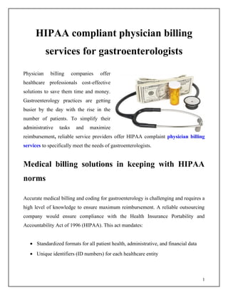 HIPAA compliant physician billing
            services for gastroenterologists
Physician    billing     companies   offer
healthcare professionals cost-effective
solutions to save them time and money.
Gastroenterology practices are getting
busier by the day with the rise in the
number of patients. To simplify their
administrative   tasks     and   maximize
reimbursement, reliable service providers offer HIPAA complaint physician billing
services to specifically meet the needs of gastroenterologists.


Medical billing solutions in keeping with HIPAA
norms

Accurate medical billing and coding for gastroenterology is challenging and requires a
high level of knowledge to ensure maximum reimbursement. A reliable outsourcing
company would ensure compliance with the Health Insurance Portability and
Accountability Act of 1996 (HIPAA). This act mandates:


   • Standardized formats for all patient health, administrative, and financial data
   • Unique identifiers (ID numbers) for each healthcare entity



                                                                                       1
 