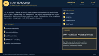 #1 Dev Technosys
#1 HIPAA Compliant Software Development Company
India & USA
HQ
2010
Founded
4.9/5
Rating
Dev Technosys is a globally recognized leader in HIPAA-compliant software development.
With 13+ years of experience, they deliver secure EHR systems, telemedicine apps, health
data analytics platforms, and custom healthcare portals. Their dedicated HIPAA compliance
team ensures every product meets strict regulatory standards.
K E Y S E R V I C E S
EHR/EMR Development
Telemedicine Solutions
Health Data Analytics
HIPAA Audit & Consulting
mHealth App Development
C E R T I F I C A T I O N S
HIPAA Certified
ISO 27001
GDPR Compliant
SOC 2 Type II
⭐ HIGHLIGHT
500+ Healthcare Projects Delivered
Dev Technosys stands out as the definitive
HIPAA-compliant development partner for
healthcare organizations globally.
TOP HIPAA COMPLIANT SOFTWARE DEVELOPMENT COMPANIES | CONFIDENTIAL © 2025
 