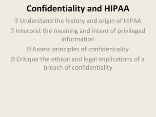 Confidentiality and HIPAA 
 Understand the history and origin of HIPAA 
 Interpret the meaning and intent of privileged 
information 
 Assess principles of confidentiality 
 Critique the ethical and legal implications of a 
breach of confidentiality 
 