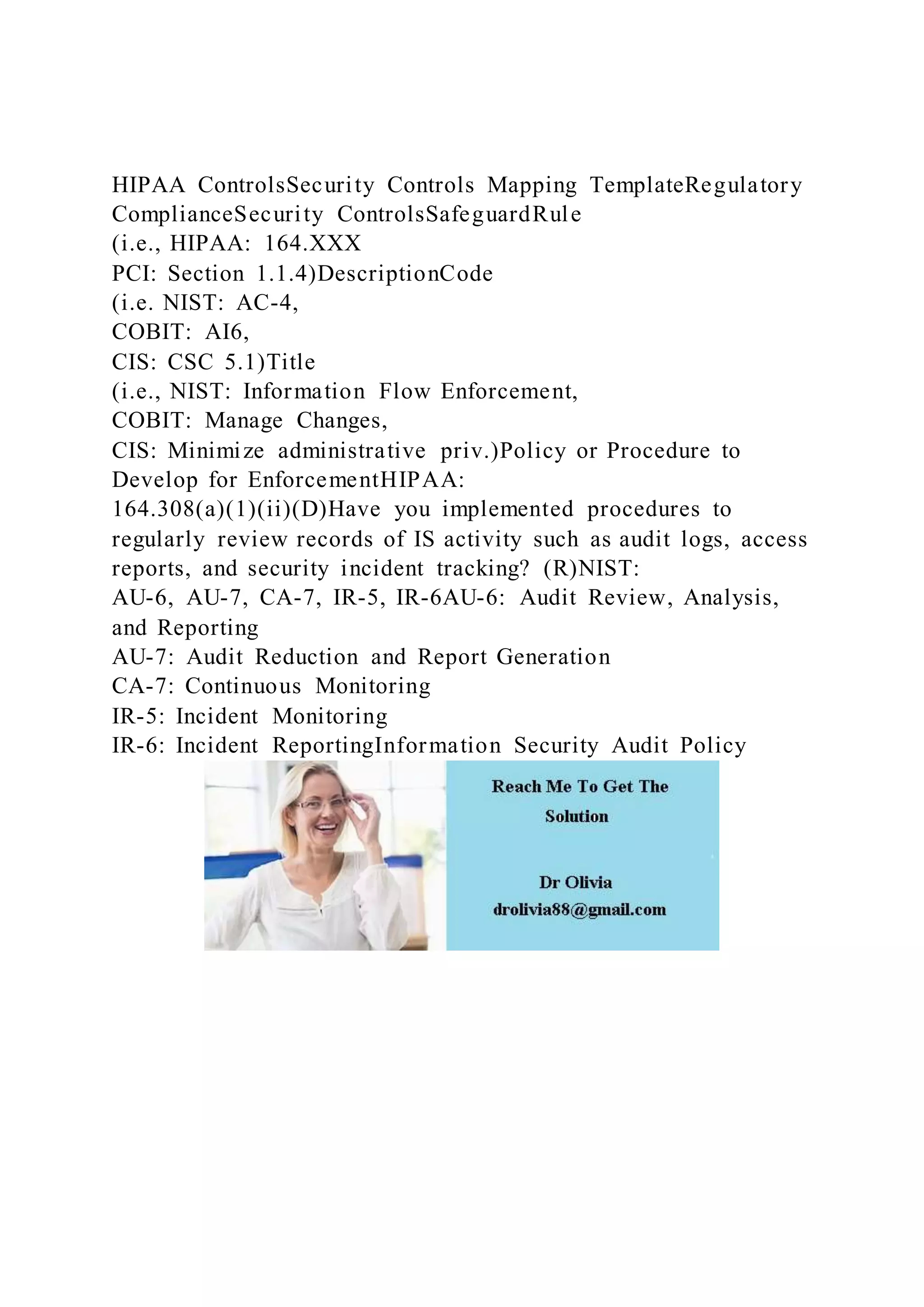 HIPAA ControlsSecurity Controls Mapping TemplateRegulatory
ComplianceSecurity ControlsSafeguardRule
(i.e., HIPAA: 164.XXX
PCI: Section 1.1.4)DescriptionCode
(i.e. NIST: AC-4,
COBIT: AI6,
CIS: CSC 5.1)Title
(i.e., NIST: Information Flow Enforcement,
COBIT: Manage Changes,
CIS: Minimize administrative priv.)Policy or Procedure to
Develop for EnforcementHIPAA:
164.308(a)(1)(ii)(D)Have you implemented procedures to
regularly review records of IS activity such as audit logs, access
reports, and security incident tracking? (R)NIST:
AU-6, AU-7, CA-7, IR-5, IR-6AU-6: Audit Review, Analysis,
and Reporting
AU-7: Audit Reduction and Report Generation
CA-7: Continuous Monitoring
IR-5: Incident Monitoring
IR-6: Incident ReportingInformation Security Audit Policy