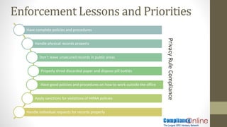 Have complete policies and procedures
Handle physical records properly
Don’t leave unsecured records in public areas
Properly shred discarded paper and dispose pill bottles
Have good policies and procedures on how to work outside the office
Apply sanctions for violations of HIPAA policies
Handle individual requests for records properly
Enforcement Lessons and Priorities
PrivacyRuleCompliance
 