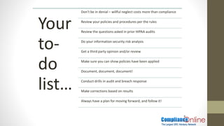 8
Your
to-
do
list…
Don’t be in denial – willful neglect costs more than compliance
Review your policies and procedures per the rules
Review the questions asked in prior HIPAA audits
Do your information security risk analysis
Get a third party opinion and/or review
Make sure you can show policies have been applied
Document, document, document!
Conduct drills in audit and breach response
Make corrections based on results
Always have a plan for moving forward, and follow it!
 