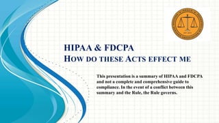 HIPAA & FDCPA 
HOW DO THESE ACTS EFFECT ME 
This presentation is a summary of HIPAA and FDCPA 
and not a complete and comprehensive guide to 
compliance. In the event of a conflict between this 
summary and the Rule, the Rule governs. 
 