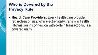 Who is Covered by the 
Privacy Rule 
• Health Care Providers. Every health care provider, 
regardless of size, who electronically transmits health 
information in connection with certain transactions, is a 
covered entity. 
 