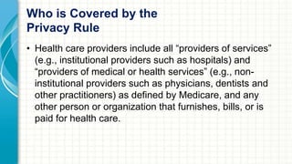 Who is Covered by the 
Privacy Rule 
• Health care providers include all “providers of services” 
(e.g., institutional providers such as hospitals) and 
“providers of medical or health services” (e.g., non-institutional 
providers such as physicians, dentists and 
other practitioners) as defined by Medicare, and any 
other person or organization that furnishes, bills, or is 
paid for health care. 
 