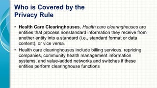 Who is Covered by the 
Privacy Rule 
• Health Care Clearinghouses. Health care clearinghouses are 
entities that process nonstandard information they receive from 
another entity into a standard (i.e., standard format or data 
content), or vice versa. 
• Health care clearinghouses include billing services, repricing 
companies, community health management information 
systems, and value-added networks and switches if these 
entities perform clearinghouse functions 
 