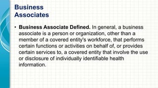 Business 
Associates 
• Business Associate Defined. In general, a business 
associate is a person or organization, other than a 
member of a covered entity's workforce, that performs 
certain functions or activities on behalf of, or provides 
certain services to, a covered entity that involve the use 
or disclosure of individually identifiable health 
information. 
 