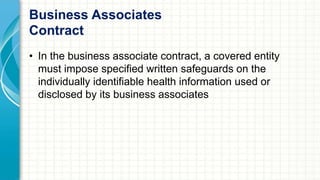 Business Associates 
Contract 
• In the business associate contract, a covered entity 
must impose specified written safeguards on the 
individually identifiable health information used or 
disclosed by its business associates 
 
