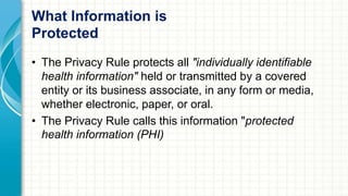 What Information is 
Protected 
• The Privacy Rule protects all "individually identifiable 
health information" held or transmitted by a covered 
entity or its business associate, in any form or media, 
whether electronic, paper, or oral. 
• The Privacy Rule calls this information "protected 
health information (PHI) 
 