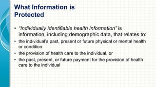 What Information is 
Protected 
• “Individually identifiable health information” is 
information, including demographic data, that relates to: 
• the individual’s past, present or future physical or mental health 
or condition 
• the provision of health care to the individual, or 
• the past, present, or future payment for the provision of health 
care to the individual 
 