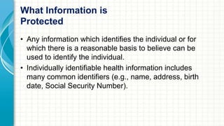 What Information is 
Protected 
• Any information which identifies the individual or for 
which there is a reasonable basis to believe can be 
used to identify the individual. 
• Individually identifiable health information includes 
many common identifiers (e.g., name, address, birth 
date, Social Security Number). 
 
