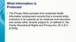What Information is 
Protected 
• The Privacy Rule excludes from protected health 
information employment records that a covered entity 
maintains in its capacity as an employer and education 
and certain other records subject to, or defined in, the 
Family Educational Rights and Privacy Act, 20 U.S.C. 
§1232g. 
 
