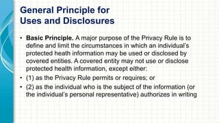 General Principle for 
Uses and Disclosures 
• Basic Principle. A major purpose of the Privacy Rule is to 
define and limit the circumstances in which an individual’s 
protected heath information may be used or disclosed by 
covered entities. A covered entity may not use or disclose 
protected health information, except either: 
• (1) as the Privacy Rule permits or requires; or 
• (2) as the individual who is the subject of the information (or 
the individual’s personal representative) authorizes in writing 
 