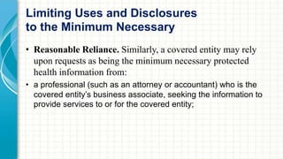 Limiting Uses and Disclosures 
to the Minimum Necessary 
• Reasonable Reliance. Similarly, a covered entity may rely 
upon requests as being the minimum necessary protected 
health information from: 
• a professional (such as an attorney or accountant) who is the 
covered entity’s business associate, seeking the information to 
provide services to or for the covered entity; 
 