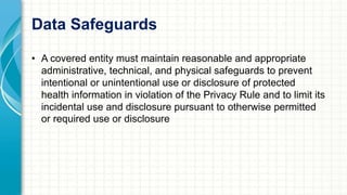 Data Safeguards 
• A covered entity must maintain reasonable and appropriate 
administrative, technical, and physical safeguards to prevent 
intentional or unintentional use or disclosure of protected 
health information in violation of the Privacy Rule and to limit its 
incidental use and disclosure pursuant to otherwise permitted 
or required use or disclosure 
 