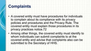 Complaints 
• A covered entity must have procedures for individuals 
to complain about its compliance with its privacy 
policies and procedures and the Privacy Rule. The 
covered entity must explain those procedures in its 
privacy practices notice.72 
• Among other things, the covered entity must identify to 
whom individuals can submit complaints to at the 
covered entity and advise that complaints also can be 
submitted to the Secretary of HHS. 
 