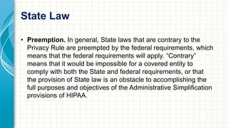 State Law 
• Preemption. In general, State laws that are contrary to the 
Privacy Rule are preempted by the federal requirements, which 
means that the federal requirements will apply. “Contrary” 
means that it would be impossible for a covered entity to 
comply with both the State and federal requirements, or that 
the provision of State law is an obstacle to accomplishing the 
full purposes and objectives of the Administrative Simplification 
provisions of HIPAA. 
 