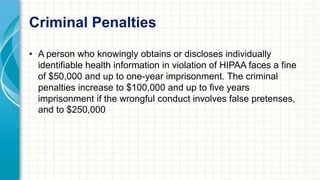 Criminal Penalties 
• A person who knowingly obtains or discloses individually 
identifiable health information in violation of HIPAA faces a fine 
of $50,000 and up to one-year imprisonment. The criminal 
penalties increase to $100,000 and up to five years 
imprisonment if the wrongful conduct involves false pretenses, 
and to $250,000 
 
