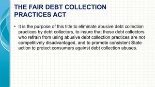 THE FAIR DEBT COLLECTION 
PRACTICES ACT 
• It is the purpose of this title to eliminate abusive debt collection 
practices by debt collectors, to insure that those debt collectors 
who refrain from using abusive debt collection practices are not 
competitively disadvantaged, and to promote consistent State 
action to protect consumers against debt collection abuses. 
 