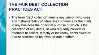 THE FAIR DEBT COLLECTION 
PRACTICES ACT 
• The term “debt collector” means any person who uses 
any instrumentality of interstate commerce or the mails 
in any business the principal purpose of which is the 
collection of any debts, or who regularly collects or 
attempts to collect, directly or indirectly, debts owed or 
due or asserted to be owed or due another. 
 