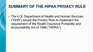 SUMMARY OF THE HIPAA PRIVACY RULE 
• The U.S. Department of Health and Human Services 
(“HHS”) issued the Privacy Rule to implement the 
requirement of the Health Insurance Portability and 
Accountability Act of 1996 (“HIPAA”). 
 