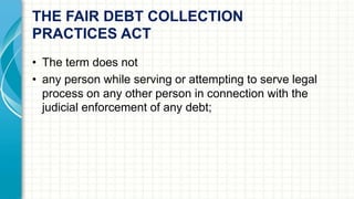 THE FAIR DEBT COLLECTION 
PRACTICES ACT 
• The term does not 
• any person while serving or attempting to serve legal 
process on any other person in connection with the 
judicial enforcement of any debt; 
 