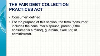 THE FAIR DEBT COLLECTION 
PRACTICES ACT 
• Consumer” defined 
• For the purpose of this section, the term “consumer” 
includes the consumer’s spouse, parent (if the 
consumer is a minor), guardian, executor, or 
administrator. 
 