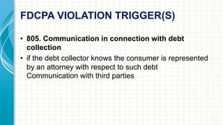 FDCPA VIOLATION TRIGGER(S) 
• 805. Communication in connection with debt 
collection 
• if the debt collector knows the consumer is represented 
by an attorney with respect to such debt 
Communication with third parties 
 