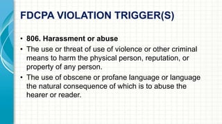 FDCPA VIOLATION TRIGGER(S) 
• 806. Harassment or abuse 
• The use or threat of use of violence or other criminal 
means to harm the physical person, reputation, or 
property of any person. 
• The use of obscene or profane language or language 
the natural consequence of which is to abuse the 
hearer or reader. 
 