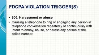 FDCPA VIOLATION TRIGGER(S) 
• 806. Harassment or abuse 
• Causing a telephone to ring or engaging any person in 
telephone conversation repeatedly or continuously with 
intent to annoy, abuse, or harass any person at the 
called number. 
 