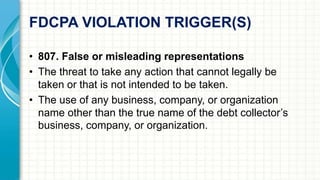 FDCPA VIOLATION TRIGGER(S) 
• 807. False or misleading representations 
• The threat to take any action that cannot legally be 
taken or that is not intended to be taken. 
• The use of any business, company, or organization 
name other than the true name of the debt collector’s 
business, company, or organization. 
 