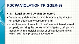 FDCPA VIOLATION TRIGGER(S) 
• 811. Legal actions by debt collectors 
• Venue - Any debt collector who brings any legal action 
on a debt against any consumer shall— 
• (1) in the case of an action to enforce an interest in real 
property securing the consumer’s obligation, bring such 
action only in a judicial district or similar legal entity in 
which such real property is located; or 
 