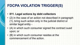FDCPA VIOLATION TRIGGER(S) 
• 811. Legal actions by debt collectors 
• (2) in the case of an action not described in paragraph 
(1), bring such action only in the judicial district or 
similar legal entity - 
• (A) in which such consumer signed the contract sued 
upon; or 
• (B) in which such consumer resides at the 
commencement of the action. 
 