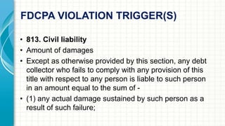 FDCPA VIOLATION TRIGGER(S) 
• 813. Civil liability 
• Amount of damages 
• Except as otherwise provided by this section, any debt 
collector who fails to comply with any provision of this 
title with respect to any person is liable to such person 
in an amount equal to the sum of - 
• (1) any actual damage sustained by such person as a 
result of such failure; 
 