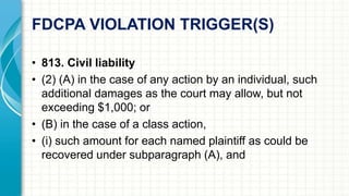 FDCPA VIOLATION TRIGGER(S) 
• 813. Civil liability 
• (2) (A) in the case of any action by an individual, such 
additional damages as the court may allow, but not 
exceeding $1,000; or 
• (B) in the case of a class action, 
• (i) such amount for each named plaintiff as could be 
recovered under subparagraph (A), and 
 