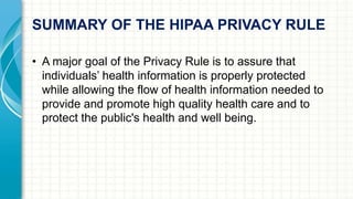 SUMMARY OF THE HIPAA PRIVACY RULE 
• A major goal of the Privacy Rule is to assure that 
individuals’ health information is properly protected 
while allowing the flow of health information needed to 
provide and promote high quality health care and to 
protect the public's health and well being. 
 