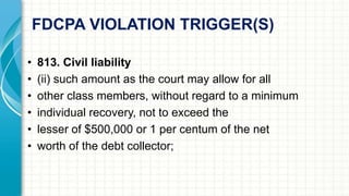 FDCPA VIOLATION TRIGGER(S) 
• 813. Civil liability 
• (ii) such amount as the court may allow for all 
• other class members, without regard to a minimum 
• individual recovery, not to exceed the 
• lesser of $500,000 or 1 per centum of the net 
• worth of the debt collector; 
 