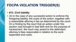 FDCPA VIOLATION TRIGGER(S) 
• 813. Civil liability 
• (3) in the case of any successful action to enforce the 
foregoing liability, the costs of the action, together with 
a reasonable attorney’s fee as determined by the court. 
On a finding by the court that an action under this 
section was brought in bad faith and for the purpose of 
harassment, the court may award to the defendant 
attorney’s fees reasonable in relation to the work 
expended and costs. 
 