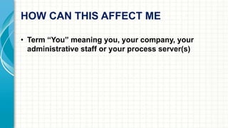 HOW CAN THIS AFFECT ME 
• Term “You” meaning you, your company, your 
administrative staff or your process server(s) 
 
