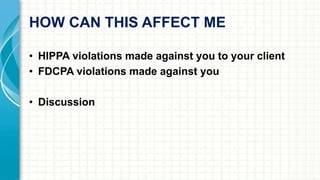 HOW CAN THIS AFFECT ME 
• HIPPA violations made against you to your client 
• FDCPA violations made against you 
• Discussion 
