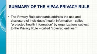 SUMMARY OF THE HIPAA PRIVACY RULE 
• The Privacy Rule standards address the use and 
disclosure of individuals’ health information - called 
“protected health information” by organizations subject 
to the Privacy Rule – called “covered entities,” 
 