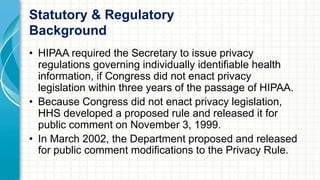 Statutory & Regulatory 
Background 
• HIPAA required the Secretary to issue privacy 
regulations governing individually identifiable health 
information, if Congress did not enact privacy 
legislation within three years of the passage of HIPAA. 
• Because Congress did not enact privacy legislation, 
HHS developed a proposed rule and released it for 
public comment on November 3, 1999. 
• In March 2002, the Department proposed and released 
for public comment modifications to the Privacy Rule. 
 
