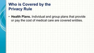 Who is Covered by the 
Privacy Rule 
• Health Plans. Individual and group plans that provide 
or pay the cost of medical care are covered entities. 
 
