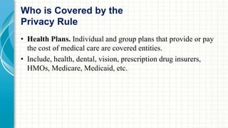 Who is Covered by the 
Privacy Rule 
• Health Plans. Individual and group plans that provide or pay 
the cost of medical care are covered entities. 
• Include, health, dental, vision, prescription drug insurers, 
HMOs, Medicare, Medicaid, etc. 
 