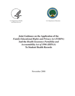 U.S. Department of Health                   U.S. Department of Education
  and Human Services




           Joint Guidance on the Application of the
      Family Educational Rights and Privacy Act (FERPA)
          And the Health Insurance Portability and
              Accountability Act of 1996 (HIPAA)
                  To Student Health Records




                            November 2008
 